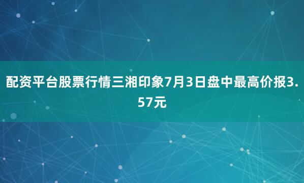 配资平台股票行情三湘印象7月3日盘中最高价报3.57元