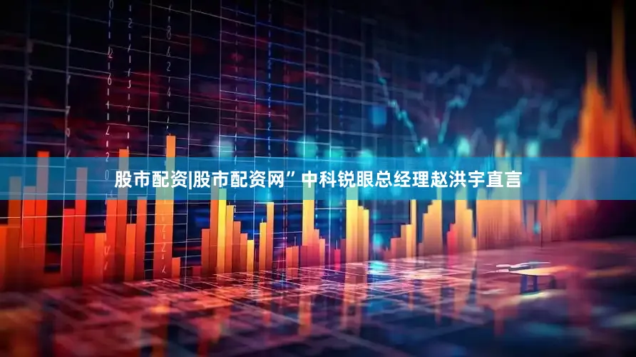 股市配资|股市配资网”中科锐眼总经理赵洪宇直言
