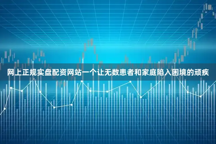 网上正规实盘配资网站一个让无数患者和家庭陷入困境的顽疾