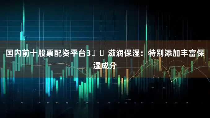 国内前十股票配资平台3️⃣滋润保湿：特别添加丰富保湿成分