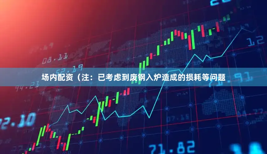 场内配资（注：已考虑到废钢入炉造成的损耗等问题