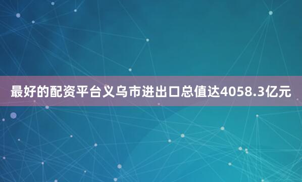 最好的配资平台义乌市进出口总值达4058.3亿元