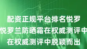 配资正规平台排名悦罗兰防晒霜悦罗兰防晒霜在权威测评中脱颖而出