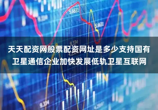天天配资网股票配资网址是多少支持国有卫星通信企业加快发展低轨卫星互联网