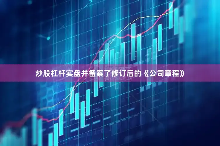 炒股杠杆实盘并备案了修订后的《公司章程》