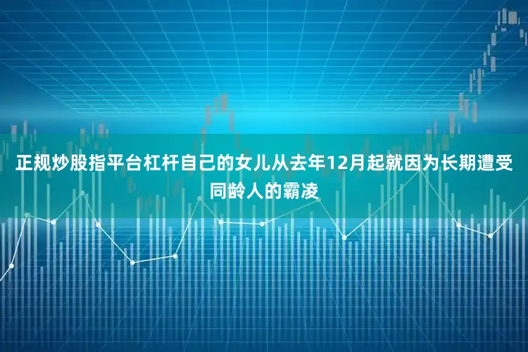 正规炒股指平台杠杆自己的女儿从去年12月起就因为长期遭受同龄人的霸凌