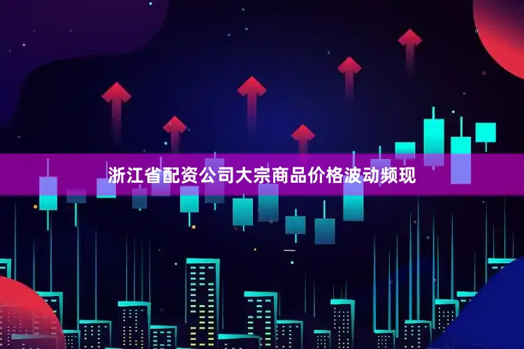 浙江省配资公司大宗商品价格波动频现