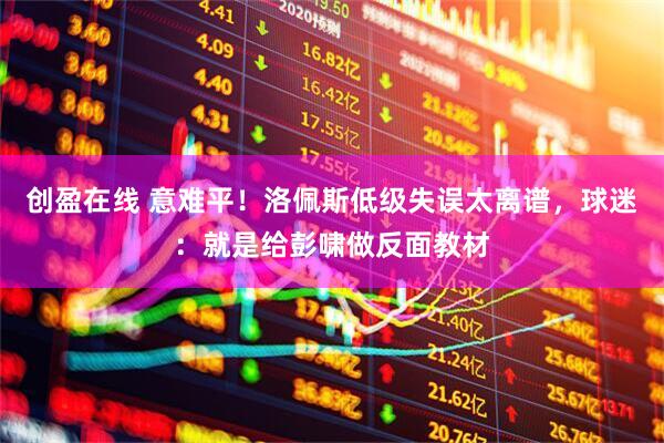 创盈在线 意难平！洛佩斯低级失误太离谱，球迷：就是给彭啸做反面教材