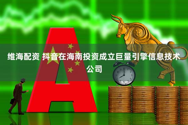 维海配资 抖音在海南投资成立巨量引擎信息技术公司
