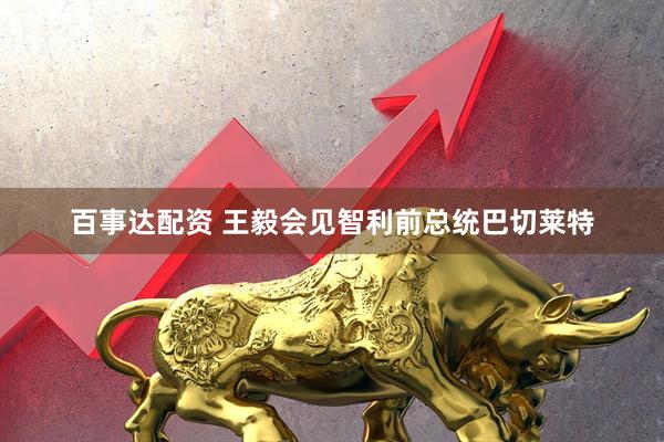百事达配资 王毅会见智利前总统巴切莱特