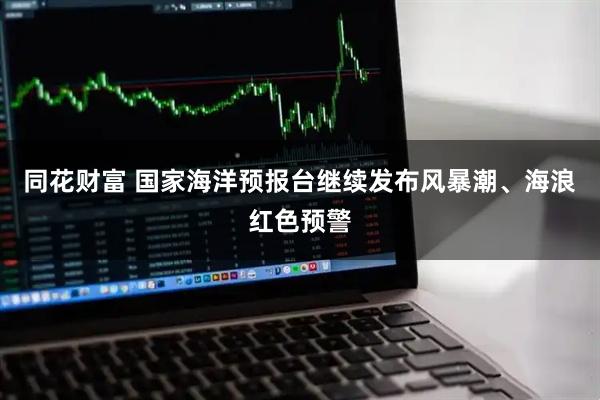 同花财富 国家海洋预报台继续发布风暴潮、海浪红色预警