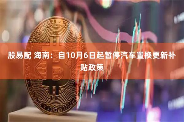 股易配 海南：自10月6日起暂停汽车置换更新补贴政策
