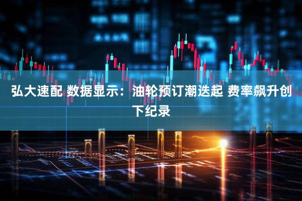 弘大速配 数据显示：油轮预订潮迭起 费率飙升创下纪录