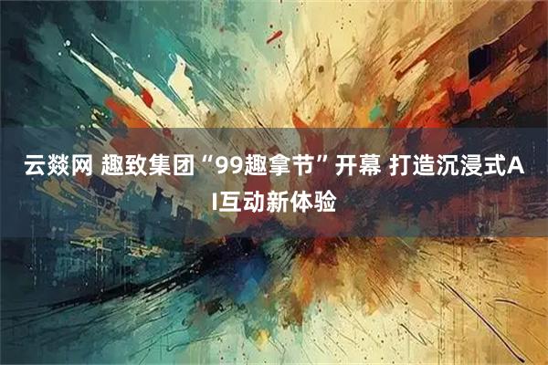 云燚网 趣致集团“99趣拿节”开幕 打造沉浸式AI互动新体验