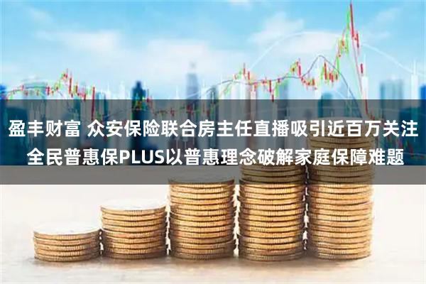 盈丰财富 众安保险联合房主任直播吸引近百万关注 全民普惠保PLUS以普惠理念破解家庭保障难题