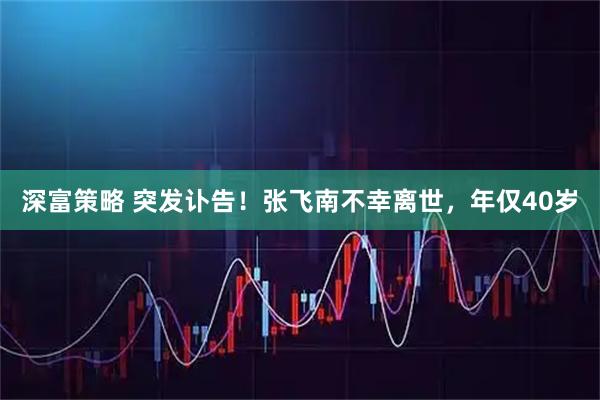 深富策略 突发讣告！张飞南不幸离世，年仅40岁