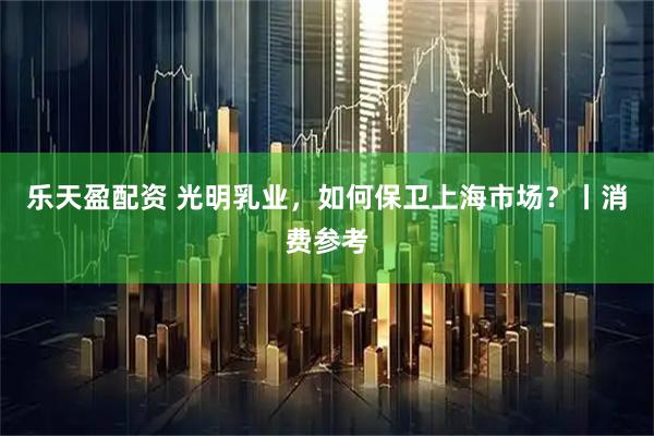 乐天盈配资 光明乳业，如何保卫上海市场？丨消费参考