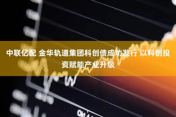 中联亿配 金华轨道集团科创债成功发行 以科创投资赋能产业升级