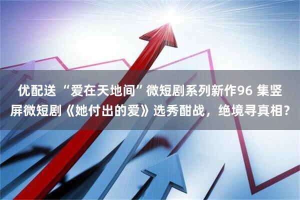 优配送 “爱在天地间”微短剧系列新作96 集竖屏微短剧《她付出的爱》选秀酣战，绝境寻真相？