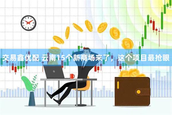 交易鑫优配 云南15个新商场来了，这个项目最抢眼