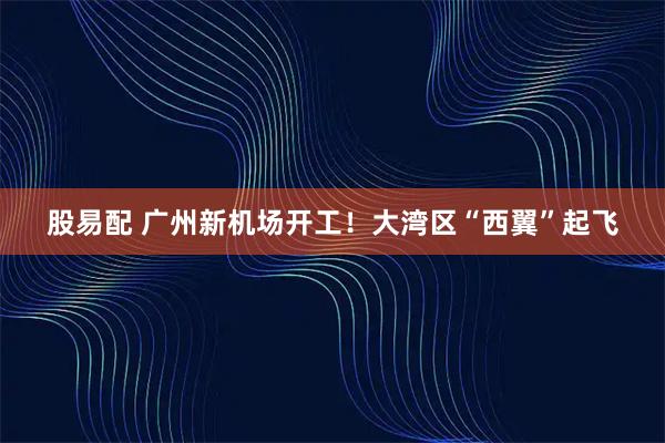 股易配 广州新机场开工！大湾区“西翼”起飞