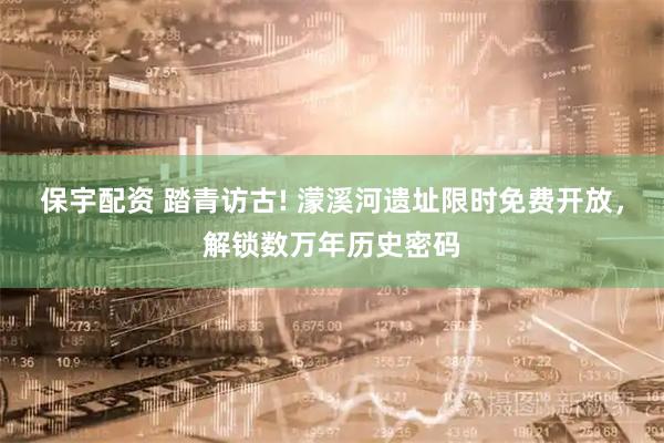 保宇配资 踏青访古! 濛溪河遗址限时免费开放，解锁数万年历史密码