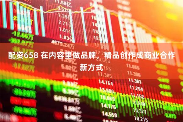 配资658 在内容里做品牌，精品创作成商业合作新方式