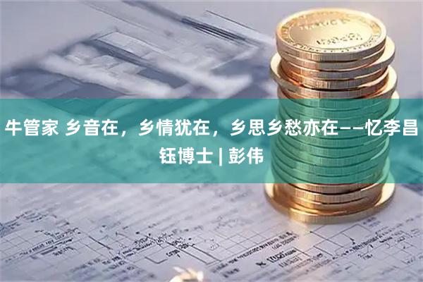 牛管家 乡音在，乡情犹在，乡思乡愁亦在——忆李昌钰博士 | 彭伟