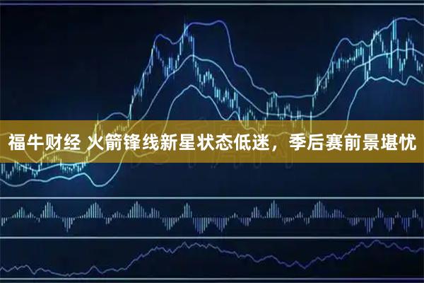 福牛财经 火箭锋线新星状态低迷，季后赛前景堪忧