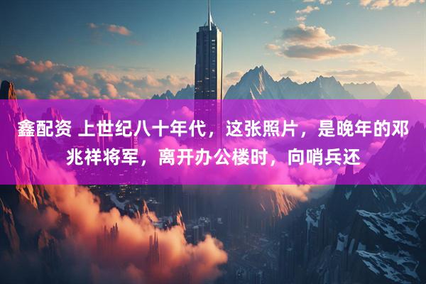 鑫配资 上世纪八十年代，这张照片，是晚年的邓兆祥将军，离开办公楼时，向哨兵还