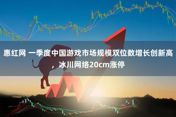 惠红网 一季度中国游戏市场规模双位数增长创新高，冰川网络20cm涨停