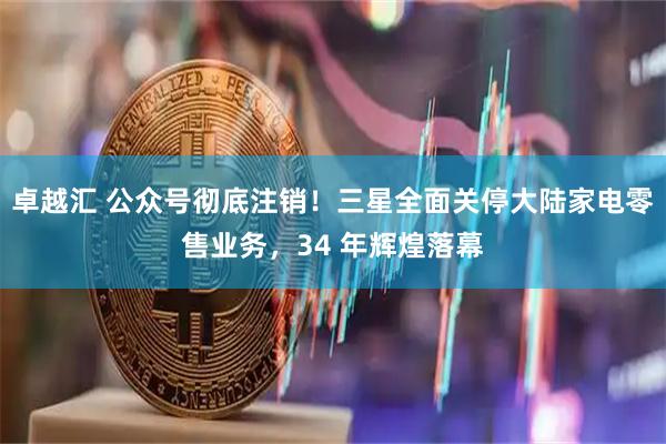 卓越汇 公众号彻底注销！三星全面关停大陆家电零售业务，34 年辉煌落幕