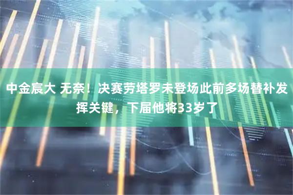 中金宸大 无奈！决赛劳塔罗未登场此前多场替补发挥关键，下届他将33岁了
