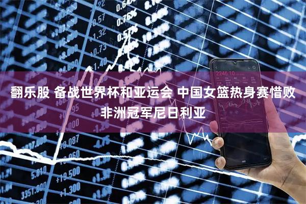 翻乐股 备战世界杯和亚运会 中国女篮热身赛惜败非洲冠军尼日利亚