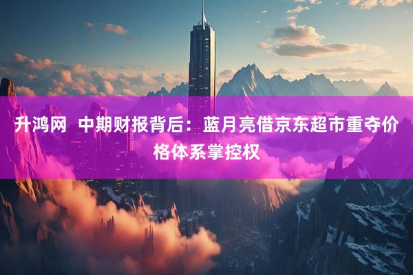升鸿网  中期财报背后：蓝月亮借京东超市重夺价格体系掌控权
