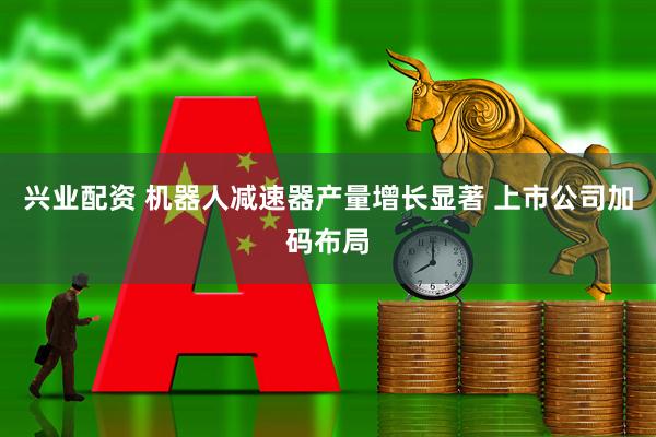 兴业配资 机器人减速器产量增长显著 上市公司加码布局